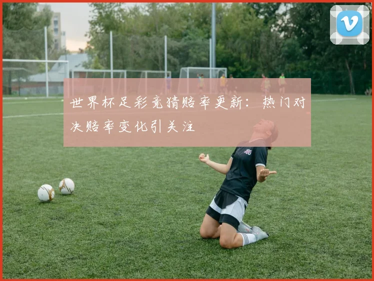 世界杯足彩竞猜赔率更新:热门对决赔率变化引关注