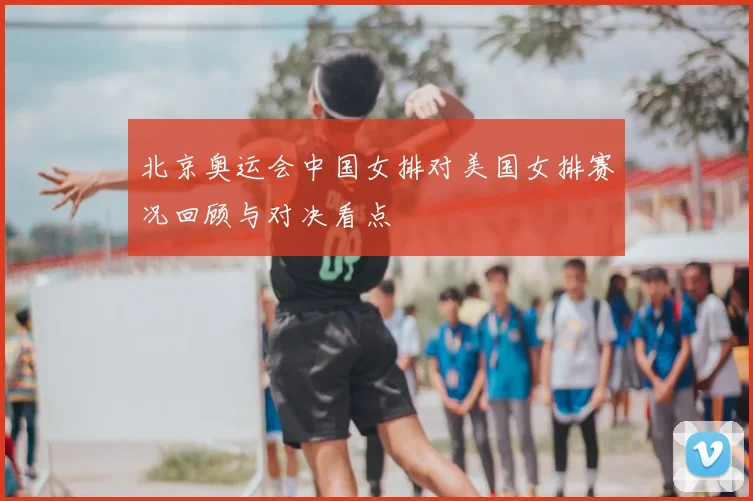 北京奥运会中国女排对美国女排赛况回顾与对决看点