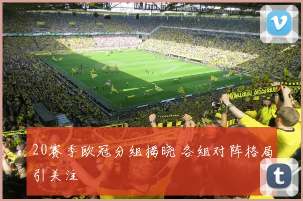 20赛季欧冠分组揭晓 各组对阵格局引关注