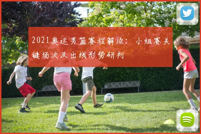 2021奥运男篮赛程解读：小组赛关键场次及出线形势研判