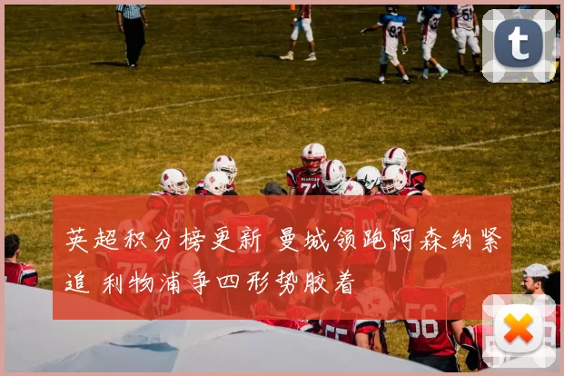 英超积分榜更新 曼城领跑阿森纳紧追 利物浦争四形势胶着