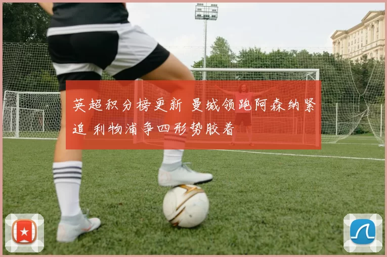 英超积分榜更新 曼城领跑阿森纳紧追 利物浦争四形势胶着