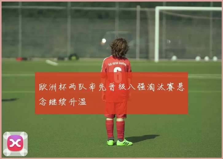 欧洲杯两队率先晋级八强淘汰赛悬念继续升温