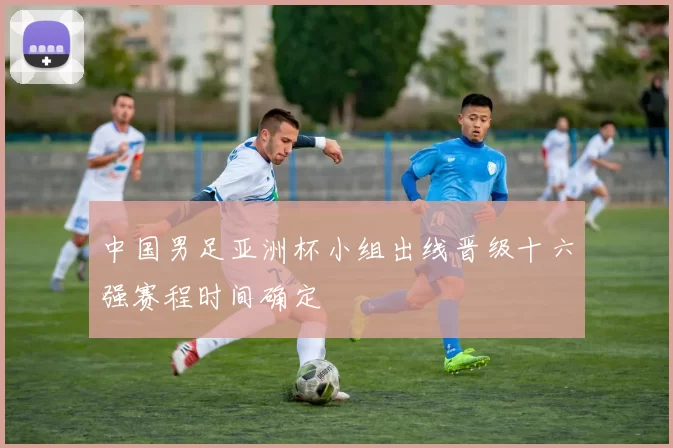 中国男足亚洲杯小组出线晋级十六强赛程时间确定
