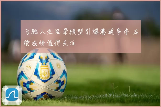 飞驰人生场景模型引爆赛道争夺 后续成绩值得关注