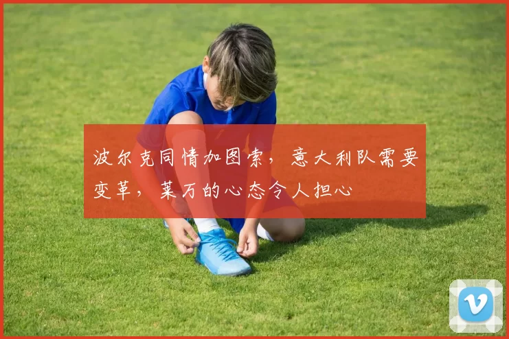 波尔克同情加图索，意大利队需要变革，莱万的心态令人担心