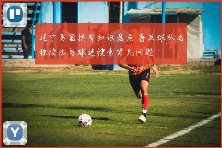 辽宁男篮拼音知识盘点 普及球队名称读法与球迷搜索常见问题