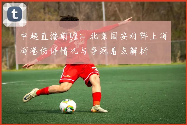 中超直播前瞻:北京国安对阵上海海港伤停情况与争冠看点解析