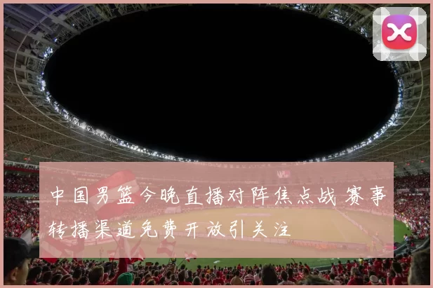 中国男篮今晚直播对阵焦点战 赛事转播渠道免费开放引关注